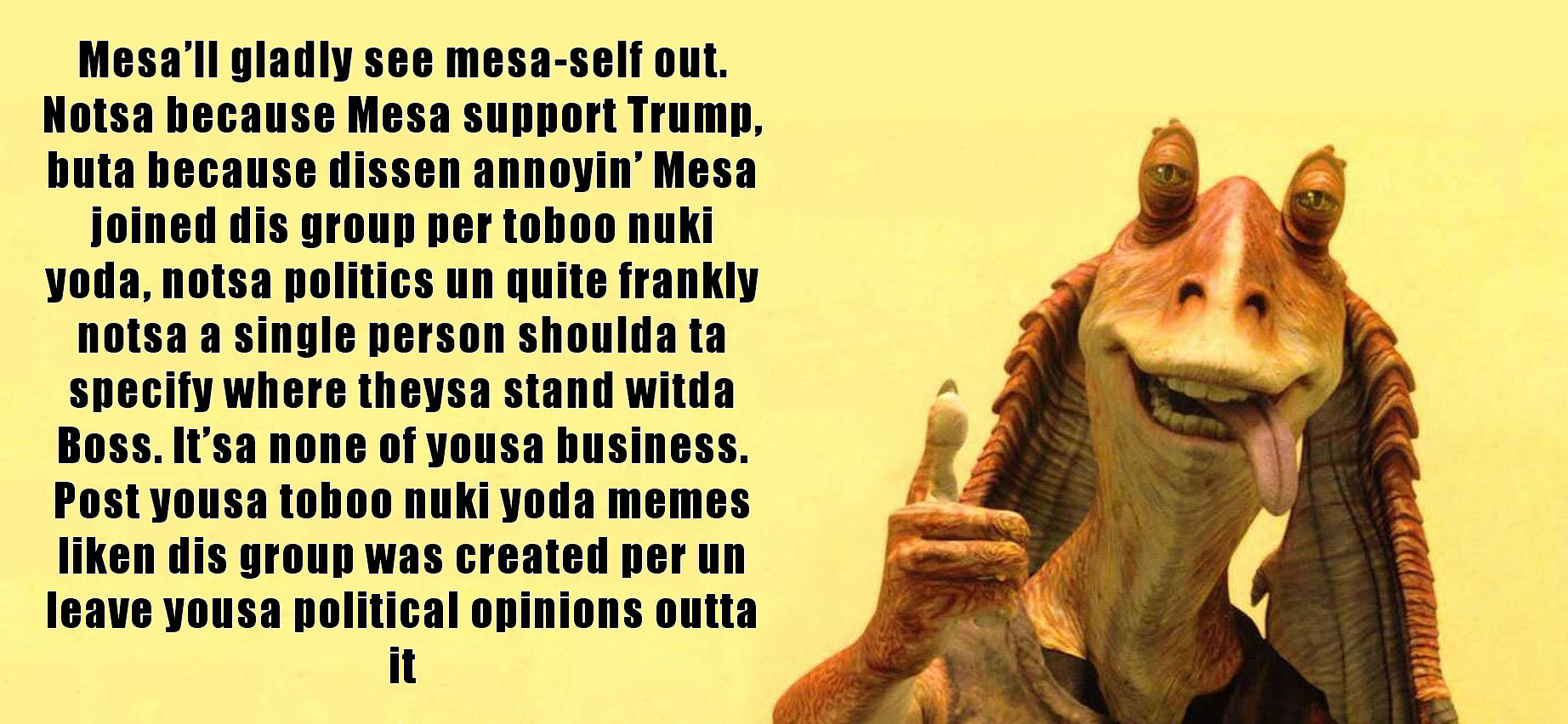 This meme features a photo of Jar Jar Binks from the Star Wars franchise, known for his goofy and awkward personality. The text in the image is a sarcastic and humorous response to a popular meme format, where someone is expressing their frustration with being asked to provide a specific type of response or opinion. The text reads: "In a galaxy far, far away, a Jedi Master teaches his young apprentice the ways of the Force. The young one asks, 'Master, how do I make a meme?' The Master replies, 'First, find a meme. Then, find a meme.'".